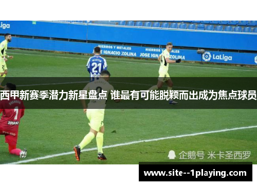 西甲新赛季潜力新星盘点 谁最有可能脱颖而出成为焦点球员