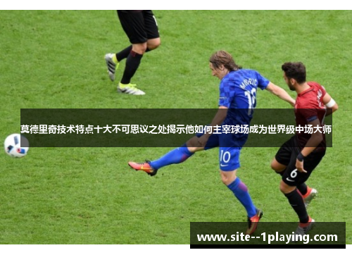 莫德里奇技术特点十大不可思议之处揭示他如何主宰球场成为世界级中场大师