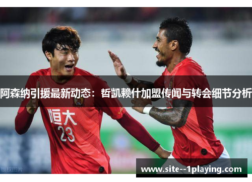 阿森纳引援最新动态：哲凯赖什加盟传闻与转会细节分析