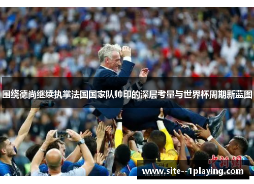 围绕德尚继续执掌法国国家队帅印的深层考量与世界杯周期新蓝图 围绕德尚继续执掌法国国家队帅印的深层考量与世界杯周期新蓝图