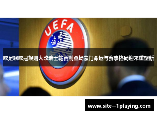 欧足联欧冠规则大改瑞士轮赛制登场豪门命运与赛事格局迎来重塑新